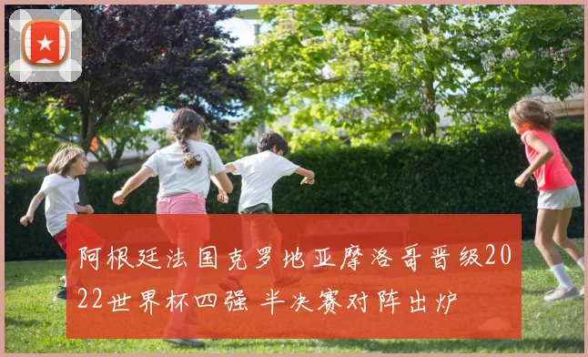 阿根廷法国克罗地亚摩洛哥晋级2022世界杯四强 半决赛对阵出炉