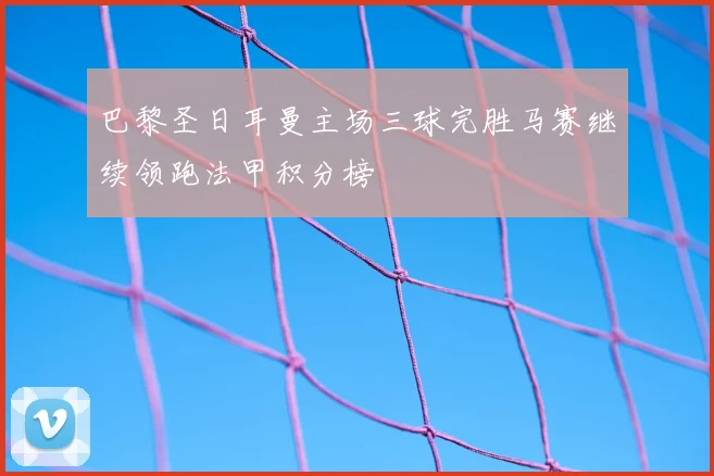 巴黎圣日耳曼主场三球完胜马赛继续领跑法甲积分榜