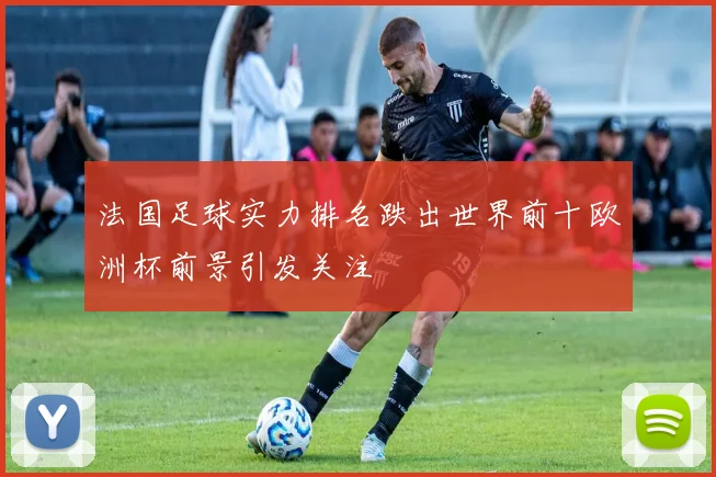 法国足球实力排名跌出世界前十欧洲杯前景引发关注