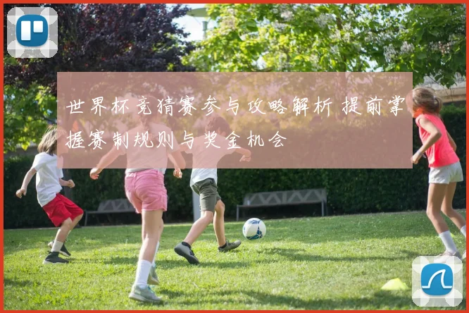 世界杯竞猜赛参与攻略解析 提前掌握赛制规则与奖金机会