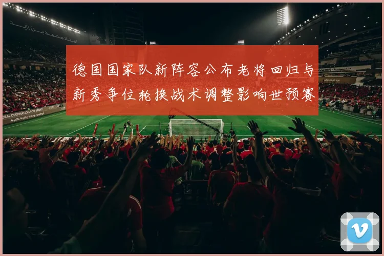 德国国家队新阵容公布老将回归与新秀争位轮换战术调整影响世预赛首发