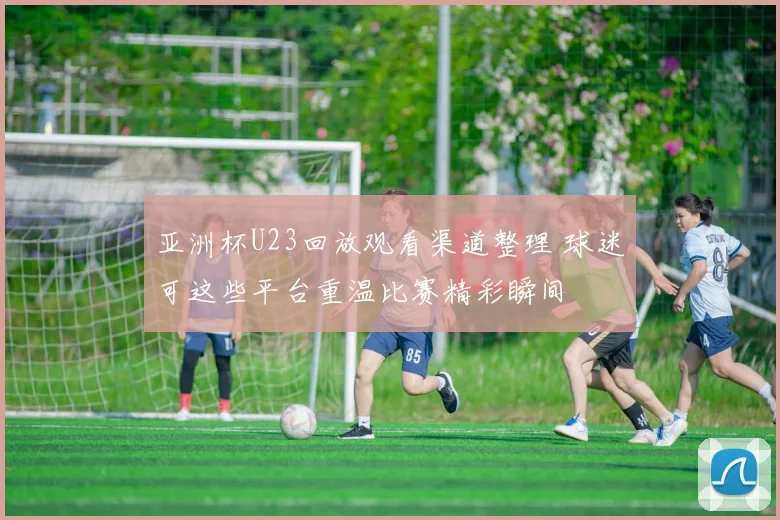 亚洲杯U23回放观看渠道整理 球迷可这些平台重温比赛精彩瞬间