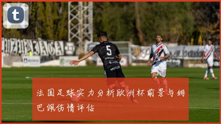 法国足球实力分析欧洲杯前景与姆巴佩伤情评估