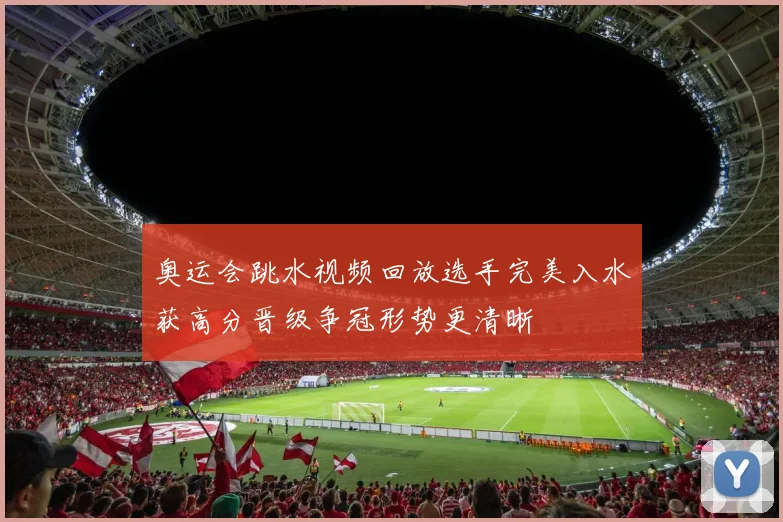 奥运会跳水视频回放选手完美入水获高分晋级争冠形势更清晰