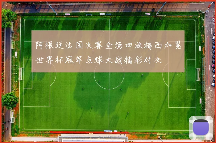 阿根廷法国决赛全场回放梅西加冕世界杯冠军点球大战精彩对决
