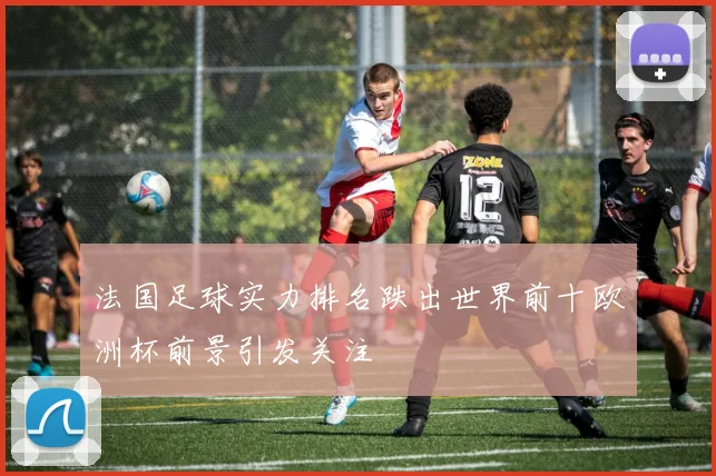 法国足球实力排名跌出世界前十欧洲杯前景引发关注