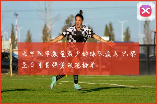 法甲冠军数量最少的球队盘点 巴黎圣日耳曼强势领跑榜单