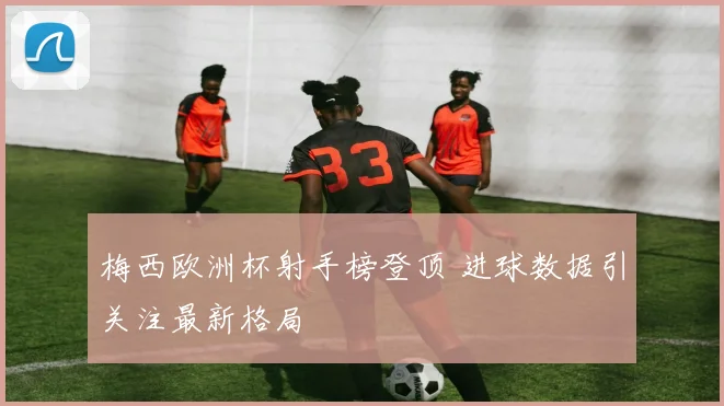 梅西欧洲杯射手榜登顶 进球数据引关注最新格局