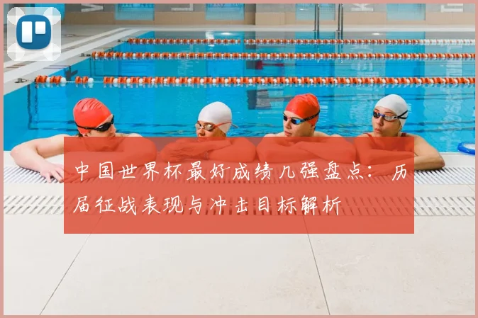 中国世界杯最好成绩几强盘点:历届征战表现与冲击目标解析