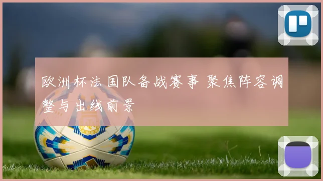 欧洲杯法国队备战赛事 聚焦阵容调整与出线前景