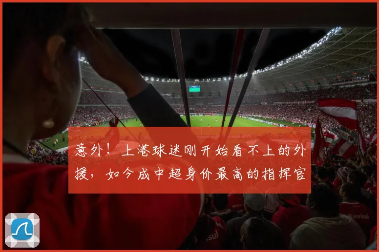 意外!上港球迷刚开始看不上的外援,如今成中超身价最高的指挥官